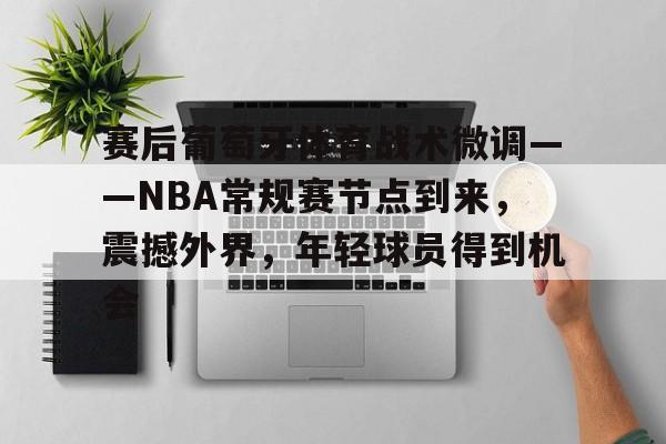 关于赛后葡萄牙体育战术微调——NBA常规赛节点到来，震撼外界，年轻球员得到机会的信息